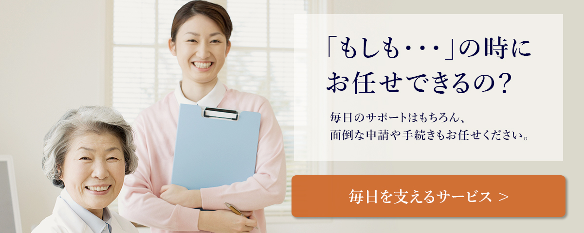 「もしも…」の時にお任せできるの？毎日のサポートはもちろん、面倒な申請や手続きもお任せください。「毎日を支えるサービスについて」