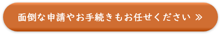 面倒な申請やお手続きもお任せください